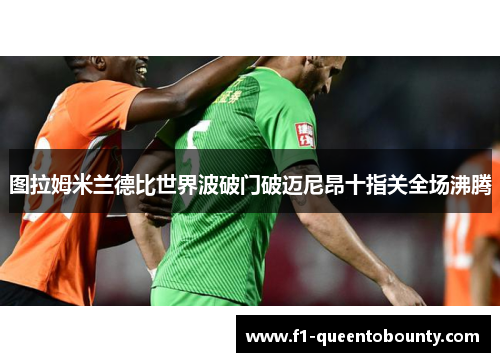 图拉姆米兰德比世界波破门破迈尼昂十指关全场沸腾 图拉姆米兰德比世界波破门破迈尼昂十指关全场沸腾